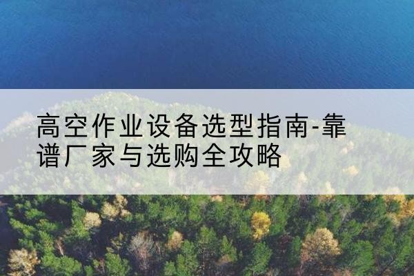 高要升降车厂家-高空作业设备选型指南-靠谱厂家与选购全攻略