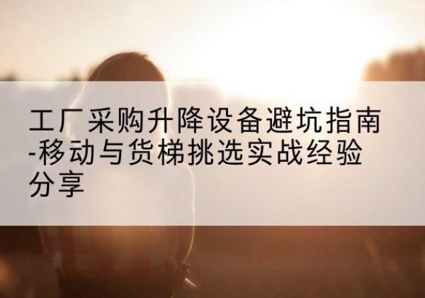 高要移动式升降机怎么选-工厂采购升降设备避坑指南-移动与货梯挑选实战经验分享