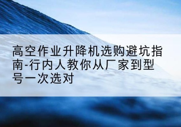 高要升降平台厂家-高空作业升降机选购避坑指南-行内人教你从厂家到型号一次选对