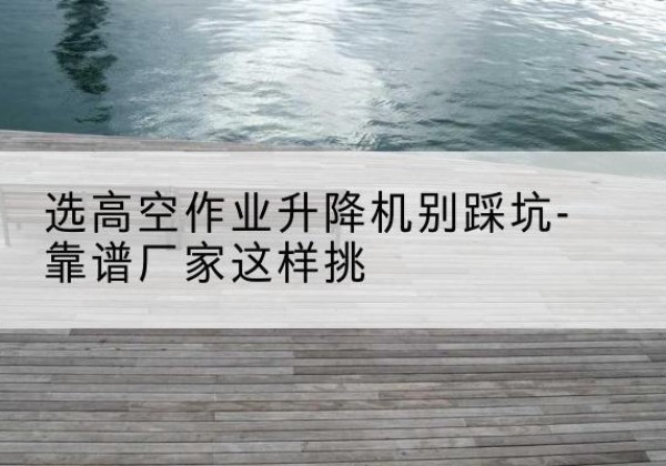 高要剪叉式升降机厂家-选高空作业升降机别踩坑-靠谱厂家这样挑