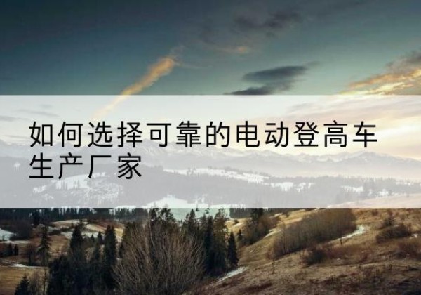 高要电动登高车厂家-如何选择可靠的电动登高车生产厂家