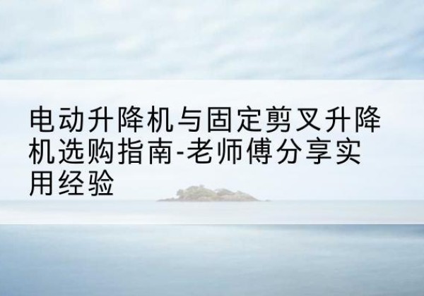 高要电动升降机怎么选-电动升降机与固定剪叉升降机选购指南-老师傅分享实用经验