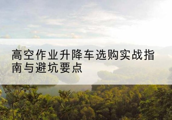 高要升降车怎么选-高空作业升降车选购实战指南与避坑要点