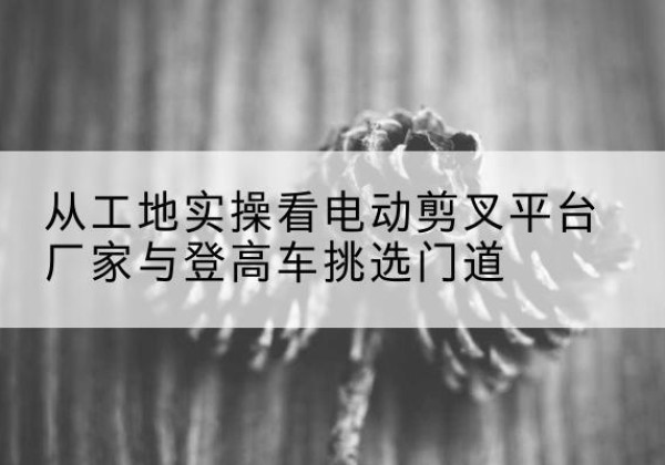 高要电动剪叉升降平台厂家-从工地实操看电动剪叉平台厂家与登高车挑选门道