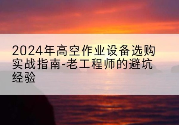 高要高空作业升降机厂家推荐-2024年高空作业设备选购实战指南-老工程师的避坑经验