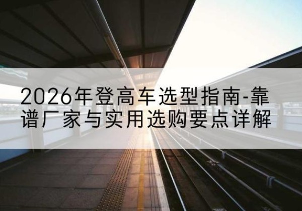高要登高车厂家推荐-2026年登高车选型指南-靠谱厂家与实用选购要点详解